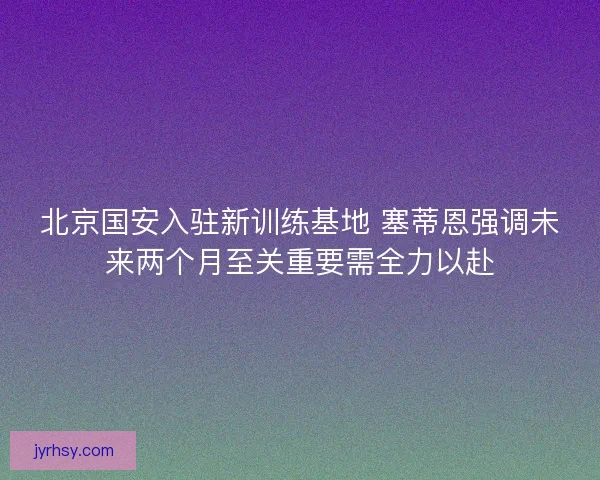 北京国安入驻新训练基地 塞蒂恩强调未来两个月至关重要需全力以赴