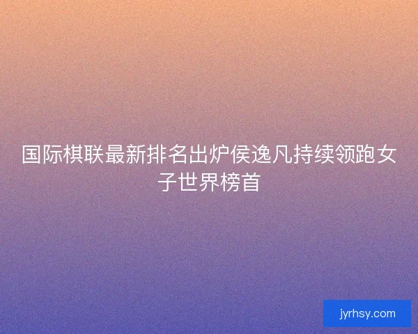 国际棋联最新排名出炉侯逸凡持续领跑女子世界榜首