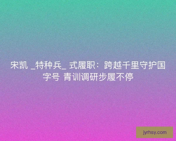 宋凯 _特种兵_ 式履职：跨越千里守护国字号 青训调研步履不停
