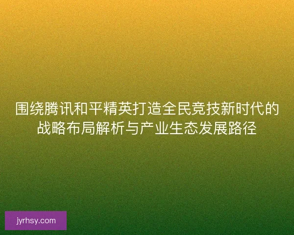 围绕腾讯和平精英打造全民竞技新时代的战略布局解析与产业生态发展路径