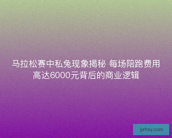 马拉松赛中私兔现象揭秘 每场陪跑费用高达6000元背后的商业逻辑