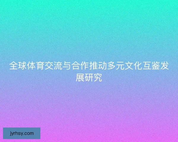 全球体育交流与合作推动多元文化互鉴发展研究